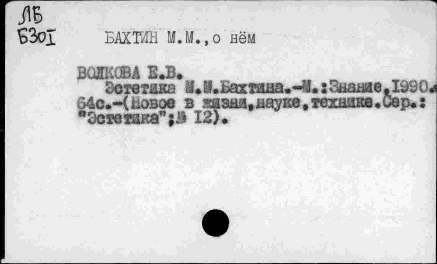 ﻿£301 БАХТИН МЛ.,о нём
ВОЛКОВА Е.В.
Эстетика ИЛ.Бахтина.-У.: Знание 64С.-Ц Новое в жизни,науке,технике. "Эстетика”12).